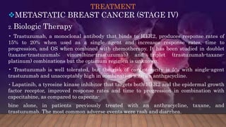 TREATMENT
METASTATIC BREAST CANCER (STAGE IV)
2. Biologic Therapy
• Trastuzumab, a monoclonal antibody that binds to HER2, produces response rates of
15% to 20% when used as a single agent and increases response rates, time to
progression, and OS when combined with chemotherapy. It has been studied in doublet
(taxane-trastuzumab; vinorelbine-trastuzumab) and triplet (trastuzumab-taxane-
platinum) combinations but the optimum regimen is unknown.
• Trastuzumab is well tolerated, but the risk of cardiotoxicity is 5% with single-agent
trastuzumab and unacceptably high in combination with an anthracycline.
• Lapatinib, a tyrosine kinase inhibitor that targets both HER2 and the epidermal growth
factor receptor, improved response rates and time to progression in combination with
capecitabine, as compared to capecita-
bine alone, in patients previously treated with an anthracycline, taxane, and
trastuzumab. The most common adverse events were rash and diarrhea.
 