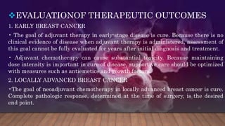 EVALUATIONOF THERAPEUTIC OUTCOMES
1. EARLY BREAST CANCER
• The goal of adjuvant therapy in early-stage disease is cure. Because there is no
clinical evidence of disease when adjuvant therapy is administered, assessment of
this goal cannot be fully evaluated for years after initial diagnosis and treatment.
• Adjuvant chemotherapy can cause substantial toxicity. Because maintaining
dose intensity is important in cure of disease, supportive care should be optimized
with measures such as antiemetics and growth factors.
2. LOCALLY ADVANCED BREAST CANCER
•The goal of neoadjuvant chemotherapy in locally advanced breast cancer is cure.
Complete pathologic response, determined at the time of surgery, is the desired
end point.
 