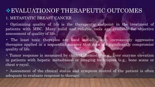 EVALUATIONOF THERAPEUTIC OUTCOMES
1. METASTATIC BREAST CANCER
• Optimizing quality of life is the therapeutic endpoint in the treatment of
patients with MBC. Many valid and reliable tools are available for objective
assessment of quality of life.
• The least toxic therapies are used initially, with increasingly aggressive
therapies applied in a sequential manner that does not significantly compromise
quality of life.
• Tumor response is measured by clinical chemistry (e.g., liver enzyme elevation
in patients with hepatic metastases) or imaging techniques (e.g., bone scans or
chest x-rays).
• Assessment of the clinical status and symptom control of the patient is often
adequate to evaluate response to therapy.
 
