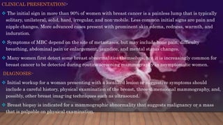 CLINICAL PRESENTATION:-
 The initial sign in more than 90% of women with breast cancer is a painless lump that is typically
solitary, unilateral, solid, hard, irregular, and non-mobile. Less common initial signs are pain and
nipple changes. More advanced cases present with prominent skin edema, redness, warmth, and
induration.
 Symptoms of MBC depend on the site of metastases, but may include bone pain, difficulty
breathing, abdominal pain or enlargement, jaundice, and mental status changes.
 Many women first detect some breast abnormalities themselves, but it is increasingly common for
breast cancer to be detected during routine screening mammography in asymptomatic women.
DIAGNOSIS:-
 Initial workup for a woman presenting with a localized lesion or suggestive symptoms should
include a careful history, physical examination of the breast, three-dimensional mammography, and,
possibly, other breast imag-ing techniques such as ultrasound.
 Breast biopsy is indicated for a mammographic abnormality that suggests malignancy or a mass
that is palpable on physical examination.
 