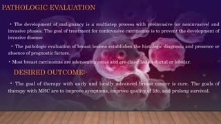 PATHOLOGIC EVALUATION
• The development of malignancy is a multistep process with preinvasive (or noninvasive) and
invasive phases. The goal of treatment for noninvasive carcinomas is to prevent the development of
invasive disease.
• The pathologic evaluation of breast lesions establishes the histologic diagnosis and presence or
absence of prognostic factors.
• Most breast carcinomas are adenocarcinomas and are classified as ductal or lobular.
DESIRED OUTCOME:-
• The goal of therapy with early and locally advanced breast cancer is cure. The goals of
therapy with MBC are to improve symptoms, improve quality of life, and prolong survival.
 