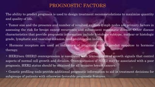 PROGNOSTIC FACTORS
The ability to predict prognosis is used to design treatment recommendations to maximize quantity
and quality of life.
• Tumor size and the presence and number of involved axillary lymph nodes are primary factors in
assessing the risk for breast cancer recurrence and subsequent metastatic disease. Other disease
characteristics that provide prognostic information include histologic subtype, nuclear or histologic
grade, lymphatic and vascular invasion, and proliferation indices.
• Hormone receptors are used as indicators of prognosis and to predict response to hormone
therapy.
• HER2/neu (HER2) overexpression is associated with transmission of growth signals that control
aspects of normal cell growth and division. Overexpression of HER2 may be associated with a poor
prognosis. HER2 status should be obtained for all invasive breast cancers.
• Genetic profiling tools provide additional prognostic information to aid in treatment decisions for
subgroups of patients with otherwise favorable prognostic features.
 