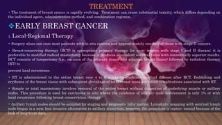 TREATMENT
• The treatment of breast cancer is rapidly evolving. Treatment can cause substantial toxicity, which differs depending on
the individual agent, administration method, and combination regimen.
EARLY BREAST CANCER
1. Local-Regional Therapy
• Surgery alone can cure most patients with in situ cancers and approxi-mately one-half of those with stage II cancers.
• Breast-conserving therapy (BCT) is appropriate primary therapy for most women with stage I and II disease; it is
preferable to modified radical mastectomy because it produces equivalent survival rates with cosmetically superior results.
BCT consists of lumpectomy (i.e., excision of the primary tumor and adjacent breast tissue) followed by radiation therapy
(RT) to
prevent local recurrence.
• RT is administered to the entire breast over 4 to 6 weeks to eradicate residual disease after BCT. Reddening and
erythema of the breast tissue with subsequent shrinkage of total breast mass are minor complications associated with RT.
• Simple or total mastectomy involves removal of the entire breast without dissection of underlying muscle or axillary
nodes. This procedure is used for carcinoma in situ where the incidence of axillary node involvement is only 1% or with
local recurrence following breast conservation therapy.
• Axillary lymph nodes should be sampled for staging and prognostic infor-mation. Lymphatic mapping with sentinel lymph
node biopsy is a new, less invasive alternative to axillary dissection; however, the procedure is contro- versial because of the
lack of long-term data.
 
