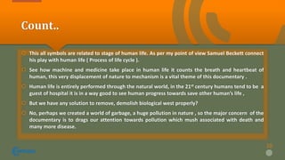 Count..
 This all symbols are related to stage of human life. As per my point of view Samuel Beckett connect
his play with human life ( Process of life cycle ).
 See how machine and medicine take place in human life it counts the breath and heartbeat of
human, this very displacement of nature to mechanism is a vital theme of this documentary .
 Human life is entirely performed through the natural world, in the 21st century humans tend to be a
guest of hospital it is in a way good to see human progress towards save other human’s life ,
 But we have any solution to remove, demolish biological west properly?
 No, perhaps we created a world of garbage, a huge pollution in nature , so the major concern of the
documentary is to drags our attention towards pollution which mush associated with death and
many more disease.
10
 
