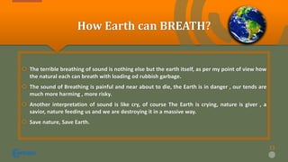How Earth can BREATH?
 The terrible breathing of sound is nothing else but the earth itself, as per my point of view how
the natural each can breath with loading od rubbish garbage.
 The sound of Breathing is painful and near about to die, the Earth is in danger , our tends are
much more harming , more risky.
 Another interpretation of sound is like cry, of course The Earth is crying, nature is giver , a
savior, nature feeding us and we are destroying it in a massive way.
 Save nature, Save Earth.
11
 