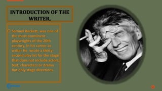  Samuel Beckett, was one of
the most prominent
playwrights of the 20th
century, In his career as
writer He wrote a thirty-
second play let for the stage
that does not include actors,
text, characters or drama
but only stage directions.
2
INTRODUCTION OF THE
WRITER,
 