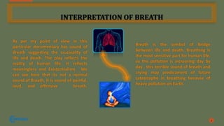 INTERPRETATION OF BREATH
As per my point of view in this
particular documentary has sound of
Breath suggesting the crucieality of
life and death. The play reflects the
reality of human life. It reflects
meaningless and Existentialism. We
can see here that its not a normal
sound of Breath, it is sound of painful,
loud, and offensive breath.
4
Breath is the symbol of Bridge
between life and death. Breathing is
the most sensitive part for human life,
so the pollution is increasing day by
day , this terrible sound of breath and
crying may predicament of future
catastrophe in breathing because of
heavy pollution on Earth.
 
