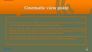 Cinematic view point
 This is a kind of work of art , what makes is more curious and attractive is – The cinematic
shots of capturing very normal thing to thing with complications.
 Here, we see the camera angel is constant running and creating round structure of video
shooting , generally it looks natural , but when we see it with critical perspective it criticize the
polluted world , the camera angel is just running with round criteria,
 It shows the garbage is like another world where we find problems in inhaling breath, because
in the documentary we find the sound of breath is very much loud, fast and painful.
6
 