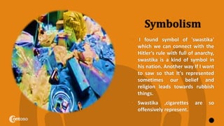 Symbolism
• I found symbol of 'swastika'
which we can connect with the
Hitler’s rule with full of anarchy,
swastika is a kind of symbol in
his nation. Another way If I want
to saw so that It's represented
sometimes our belief and
religion leads towards rubbish
things.
• Swastika ,cigarettes are so
offensively represent.
7
 