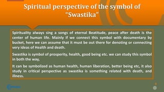 Spiritual perspective of the symbol of
“Swastika”
Spirituality always sing a songs of eternal Beatitude, peace after death is the
center of human life. Mainly if we connect this symbol with documentary by
bucket, here we can assume that it must be out there for denoting or connecting
very ideas of Health and death.
Swastika is symbol of prosperity, health, good being etc. we can study this symbol
in both the way,
It can be symbolized as human health, human liberation, better being etc, it also
study in critical perspective as swastika is something related with death, and
illness.
8
 