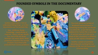 FOUNDED SYMBOLS IN THE DOCUMENTARY
Symbols always gives a hint to
understand hiding things , so in this
documentary we find symbols like,
• Toys - childhood ,Books –
Knowledge - royalty Bottle of
medicine - illness, old age, Breath-
Fear, fear of life and death,
Stretcher- last sleep, death, Mask-
protection( nowadays the concept
of mask is much fresh with
protection from Corona pandemic)
9
The most attractive symbol of
Keyboard and ventilators is
something denoting the last breath
to entire life , as per the keys of
keyboard the human life is switched
in various way, each and every
phase of life is functions in different
way just like switch of keyboard.
Another symbol of ventilator
denoting and counting the last
minutes of life and last few breath
of human body.
 
