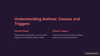 Understanding Asthma: Causes and
Triggers
Internal Factors
Explore genetic predispositions, immune system
responses, and underlying health conditions.
External Triggers
Learn about environmental factors, allergens,
pollution, and occupational hazards.
 