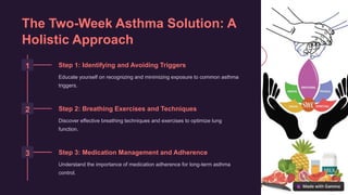 The Two-Week Asthma Solution: A
Holistic Approach
1 Step 1: Identifying and Avoiding Triggers
Educate yourself on recognizing and minimizing exposure to common asthma
triggers.
2 Step 2: Breathing Exercises and Techniques
Discover effective breathing techniques and exercises to optimize lung
function.
3 Step 3: Medication Management and Adherence
Understand the importance of medication adherence for long-term asthma
control.
 