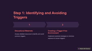 Step 1: Identifying and Avoiding
Triggers
Educational Materials
Access detailed resources to identify and avoid
common triggers.
Creating a Trigger-Free
Environment
Implement practical strategies to minimize
exposure to known triggers.
 