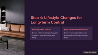 Step 4: Lifestyle Changes for
Long-Term Control
Healthy Diet Choices
Explore nutritional strategies to support
respiratory health and overall well-
being.
Physical Activity Guidance
Discover exercise plans tailored to
enhance lung function and promote
fitness.
 