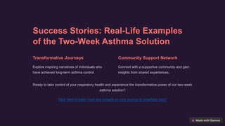 Success Stories: Real-Life Examples
of the Two-Week Asthma Solution
Transformative Journeys
Explore inspiring narratives of individuals who
have achieved long-term asthma control.
Community Support Network
Connect with a supportive community and gain
insights from shared experiences.
Ready to take control of your respiratory health and experience the transformative power of our two-week
asthma solution?
Click here to learn more and embark on your journey to breathing easy!
 
