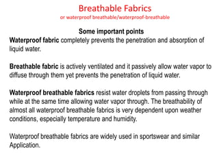 Breathable Fabrics
or waterproof breathable/waterproof-breathable
Some important points
Waterproof fabric completely prevents the penetration and absorption of
liquid water.
Breathable fabric is actively ventilated and it passively allow water vapor to
diffuse through them yet prevents the penetration of liquid water.
Waterproof breathable fabrics resist water droplets from passing through
while at the same time allowing water vapor through. The breathability of
almost all waterproof breathable fabrics is very dependent upon weather
conditions, especially temperature and humidity.
Waterproof breathable fabrics are widely used in sportswear and similar
Application.
 