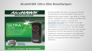 AlcoHAWK Ultra Slim Breathalyzer
The AlcoHAWK® Ultra Slim, introduced in 2010 by
Q3 Innovations to the AlcoHAWK® Series line of
digital breath alcohol testers. Operating on a single
button, simply blow into the folding mouthpiece for
an accurate BAC reading in seconds. The
AlcoHAWK® Ultra Slim also includes removable
mouthpiece covers that allow you to test multiple
individuals in a sanitary fashion. The sleek design
also makes the AlcoHAWK® Ultra Slim very compact
and easy to carry for personal use. It is the ideal
solution for someone looking for a portable tester
with professional quality with a consumer design
and feel. Has obtained FDA 510K Premarket
Clearance.
 