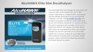 AlcoHAWK Elite Slim Breathalyzer
The AlcoHAWK Elite Slim follows the same sleek and
compact style as the original Slim, but is 30%
smaller. Operating on a single button, simply blow
into the folding mouthpiece for an accurate BAC
reading in seconds. The AlcoHAWK Elite Slim also
includes removable mouthpiece covers that allow
you to test multiple individuals in a sanitary fashion.
This unit is equipped with rounded corners and a
bright blue back-lit LCD display. The sleek design
also makes the AlcoHAWK Elite Slim very compact
and easy to carry for personal use. It is the ideal
solution for someone looking for a portable tester
with professional quality with a consumer design
and feel. Meets DOT/NHTSA Model Specifications
for Breath Alcohol Screeners.
 