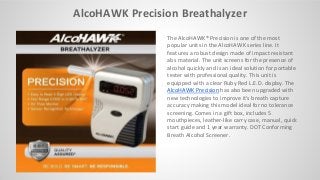 AlcoHAWK Precision Breathalyzer
The AlcoHAWK® Precision is one of the most
popular units in the AlcoHAWK series line. It
features a robust design made of impact resistant
abs material. The unit screens for the presence of
alcohol quickly and is an ideal solution for portable
tester with professional quality. This unit is
equipped with a clear Ruby Red L.E.D. display. The
AlcoHAWK Precision has also been upgraded with
new technologies to improve it's breath capture
accuracy making this model ideal for no tolerance
screening. Comes in a gift box, includes 5
mouthpieces, leather-like carry case, manual, quick
start guide and 1 year warranty. DOT Conforming
Breath Alcohol Screener.
 