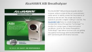 AlcoHAWK ABI Breathalyzer
The AlcoHAWK® ABI professional-grade alcohol
screener utilizes a state-of-the-art semiconductor
oxide sensor to quickly screen for the presence of
alcohol on the breath. The simple one-button
operation provides a digital reading in seconds. The
AlcoHAWK® ABI features a sleek design and
i orporates Se sor Re og itio Te h ology™ to
monitor for certain types of abnormal sensor
conditions. Look for the Sensor Recognition
Te h ology™ logo elo to e sure you are getti g
the optimal technology with the AlcoHAWK® ABI.
DOT Conforming Breath Alcohol Screener.
 