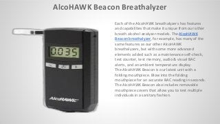 AlcoHAWK Beacon Breathalyzer
Each of the AlcoHAWK breathalyzers has features
and capabilities that make it unique from our other
breath alcohol analyzer models. The AlcoHAWK
Beacon breathalyzer, for example, has many of the
same features as our other AlcoHAWK
breathalyzers, but with some more advanced
elements added such as a maintenance self-check,
test counter, test memory, audio & visual BAC
alerts, and an ambient temperature display.
The AlcoHAWK Beacon is our latest unit with a
folding mouthpiece. Blow into the folding
mouthpiece for an accurate BAC reading in seconds.
The AlcoHAWK Beacon also includes removable
mouthpiece covers that allow you to test multiple
individuals in a sanitary fashion.
 