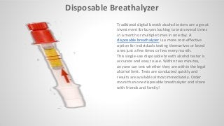 Disposable Breathalyzer
Traditional digital breath alcohol testers are a great
investment for buyers looking to test several times
in a month or multiple times in one day. A
disposable breathalyzer is a more cost-effective
option for individuals testing themselves or loved
ones just a few times or less every month.
This single-use disposable breath alcohol tester is
accurate and easy to use. Within two minutes,
anyone can test whether they are within the legal
alcohol limit. Tests are conducted quickly and
results are a aila le al ost i ediately.​ Order
more than one disposable breathalyzer and share
with friends and family!
 