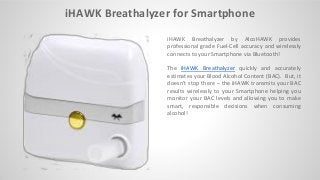 iHAWK Breathalyzer for Smartphone
iHAWK Breathalyzer by AlcoHAWK provides
professional grade Fuel-Cell accuracy and wirelessly
connects to your Smartphone via Bluetooth!
The iHAWK Breathalyzer quickly and accurately
estimates your Blood Alcohol Content (BAC). But, it
does ’t stop there – the iHAWK transmits your BAC
results wirelessly to your Smartphone helping you
monitor your BAC levels and allowing you to make
smart, responsible decisions when consuming
alcohol!
 