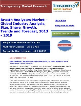 REPORT DESCRIPTION
Breath Analyzers Market is Expected to Reach USD 4.5 Billion Globally in 2019:
Transparency Market Research
Transparency Market Research is Published new Market Report “Breath Analyzers Market
(Technologies: Fuel Cell, Infrared Absorption and Semiconductor Sensor;
Applications: Alcohol Detection, Drug Abuse Detection, Tuberculosis Detection and
Asthma Detection) - Global Industry Analysis, Size, Share, Growth, Trends and
Forecast, 2013 - 2019," . The global breath analyzers market was valued at USD 402.1
million in 2012 and is estimated to reach a market worth USD 4,518.4 million in 2019 at a
CAGR of 41.3% from 2013 to 2019.
A rise in the trend for excessive alcohol consumption coupled with a rise in the number of
road accidents has led to an increase in the usage of breath testing devices. Moreover,
augmented demand from the healthcare sector for disease diagnosis along with strong
government support are some of the factors responsible for boosting the uptake of breath
analyzers, resulting in the overall growth of the breath analyzers market. Breath analyzers
are the devices used for estimating blood alcohol content through an exhaled breath. Breath
analysis is considered an indispensable tool for the screening of alcohol, drugs, asthma,
Transparency Market Research
Breath Analyzers Market -
Global Industry Analysis,
Size, Share, Growth,
Trends and Forecast, 2013
- 2019
Single User License: US $ 4795
Multi User License: US $ 7795
Corporate User License: US $ 10795
Buy Now
Request Sample
Published Date: Nov 2013
72 Pages Report
 