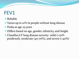 FEV1
 Reliable
 Varies up to 10% in people without lung disease
 Peaks at age 25 years
 Differs based on age, gender, ethnicity, and height
 Classifies CF lung disease severity- mild (>70%
 predicted), moderate (40-70%), and severe (<40%)
 