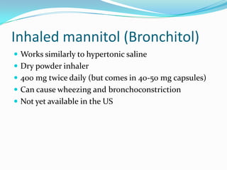 Inhaled mannitol (Bronchitol)
 Works similarly to hypertonic saline
 Dry powder inhaler
 400 mg twice daily (but comes in 40-50 mg capsules)
 Can cause wheezing and bronchoconstriction
 Not yet available in the US
 