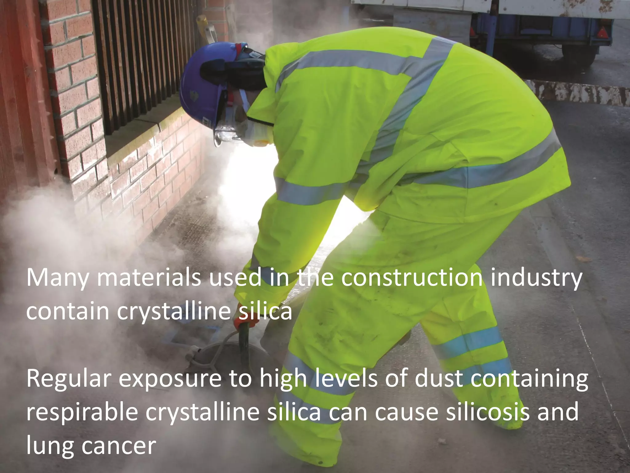www.breathefreely.org.uk www.bohs.org
Controlling Exposures to
Prevent occupational lung disease
in the construction industry
Many materials used in the construction industry
contain crystalline silica
Regular exposure to high levels of dust containing
respirable crystalline silica can cause silicosis and
lung cancer
 