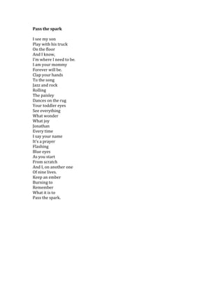 Pass	
  the	
  spark	
  
	
  
I	
  see	
  my	
  son	
  
Play	
  with	
  his	
  truck	
  
On	
  the	
  floor	
  
And	
  I	
  know,	
  
I'm	
  where	
  I	
  need	
  to	
  be.	
  
I	
  am	
  your	
  mommy	
  
Forever	
  will	
  be.	
  
Clap	
  your	
  hands	
  
To	
  the	
  song	
  
Jazz	
  and	
  rock	
  
Rolling	
  
The	
  paisley	
  
Dances	
  on	
  the	
  rug	
  
Your	
  toddler	
  eyes	
  
See	
  everything	
  
What	
  wonder	
  
What	
  joy	
  
Jonathan	
  
Every	
  time	
  
I	
  say	
  your	
  name	
  
It's	
  a	
  prayer	
  
Flashing	
  
Blue	
  eyes	
  
As	
  you	
  start	
  
From	
  scratch	
  
And	
  I,	
  on	
  another	
  one	
  
Of	
  nine	
  lives.	
  
Keep	
  an	
  ember	
  
Burning	
  to	
  
Remember	
  
What	
  it	
  is	
  to	
  
Pass	
  the	
  spark.	
  
	
  
	
  
 