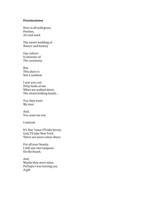 Provincetown	
  
	
  
Here	
  is	
  all	
  wild	
  grass,	
  
Peonies,	
  
Art	
  and	
  sand.	
  
	
  
The	
  sweet	
  wedding	
  of	
  	
  
Nature	
  and	
  history	
  
	
  
Gay	
  culture	
  	
  
Is	
  minister	
  of	
  	
  
The	
  ceremony	
  
	
  
But,	
  
This	
  place	
  is	
  
Not	
  a	
  rainbow	
  
	
  
I	
  saw	
  you	
  cast	
  
Dirty	
  looks	
  at	
  me	
  
When	
  we	
  walked	
  down	
  	
  
The	
  street	
  holding	
  hands…	
  
	
  
Yea,	
  they	
  want	
  
My	
  man	
  
	
  
And,	
  
You	
  want	
  me	
  out	
  
	
  
I	
  noticed.	
  
	
  
It’s	
  fine	
  ‘cause	
  I’ll	
  take	
  Jersey.	
  
God,	
  I’ll	
  take	
  New	
  York.	
  
There	
  are	
  more	
  colors	
  there.	
  
	
  
For	
  all	
  your	
  beauty,	
  
I	
  still	
  saw	
  two	
  tampons	
  	
  
On	
  the	
  beach.	
  
	
  
And,	
  
Maybe	
  they	
  were	
  mine,	
  
Perhaps	
  I	
  was	
  leaving	
  you	
  
A	
  gift.	
  
	
   	
  
 