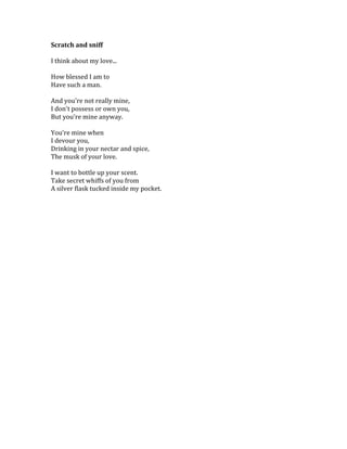Scratch	
  and	
  sniff	
  
	
  	
  
I	
  think	
  about	
  my	
  love...	
  	
  
	
  	
  
How	
  blessed	
  I	
  am	
  to	
  
Have	
  such	
  a	
  man.	
  	
  
	
  	
  
And	
  you're	
  not	
  really	
  mine,	
  
I	
  don't	
  possess	
  or	
  own	
  you,	
  
But	
  you're	
  mine	
  anyway.	
  
	
  	
  
You're	
  mine	
  when	
  
I	
  devour	
  you,	
  
Drinking	
  in	
  your	
  nectar	
  and	
  spice,	
  
The	
  musk	
  of	
  your	
  love.	
  	
  
	
  	
  
I	
  want	
  to	
  bottle	
  up	
  your	
  scent.	
  	
  
Take	
  secret	
  whiffs	
  of	
  you	
  from	
  
A	
  silver	
  flask	
  tucked	
  inside	
  my	
  pocket.	
  
	
   	
  
 