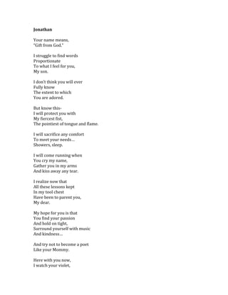 Jonathan	
  
	
  
Your	
  name	
  means,	
  
“Gift	
  from	
  God.”	
  
	
  
I	
  struggle	
  to	
  find	
  words	
  
Proportionate	
  
To	
  what	
  I	
  feel	
  for	
  you,	
  
My	
  son.	
  
	
  
I	
  don’t	
  think	
  you	
  will	
  ever	
  	
  
Fully	
  know	
  
The	
  extent	
  to	
  which	
  	
  
You	
  are	
  adored.	
  
	
  
But	
  know	
  this-­‐	
  
I	
  will	
  protect	
  you	
  with	
  
My	
  fiercest	
  fist,	
  
The	
  pointiest	
  of	
  tongue	
  and	
  flame.	
  
	
  
I	
  will	
  sacrifice	
  any	
  comfort	
  
To	
  meet	
  your	
  needs…	
  
Showers,	
  sleep.	
  
	
  
I	
  will	
  come	
  running	
  when	
  
You	
  cry	
  my	
  name,	
  
Gather	
  you	
  in	
  my	
  arms	
  
And	
  kiss	
  away	
  any	
  tear.	
  
	
  
I	
  realize	
  now	
  that	
  	
  
All	
  these	
  lessons	
  kept	
  
In	
  my	
  tool	
  chest	
  
Have	
  been	
  to	
  parent	
  you,	
  
My	
  dear.	
  
	
  
My	
  hope	
  for	
  you	
  is	
  that	
  
You	
  find	
  your	
  passion	
  
And	
  hold	
  on	
  tight,	
  
Surround	
  yourself	
  with	
  music	
  
And	
  kindness…	
  
	
  
And	
  try	
  not	
  to	
  become	
  a	
  poet	
  
Like	
  your	
  Mommy.	
  
	
  
Here	
  with	
  you	
  now,	
  
I	
  watch	
  your	
  violet,	
  
 