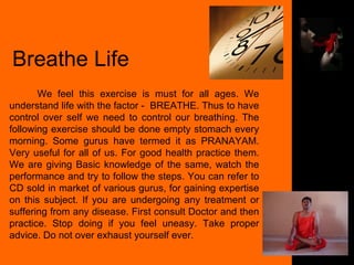 Breathe Life We feel this exercise is must for all ages. We understand life with the factor -  BREATHE. Thus to have control over self we need to control our breathing. The following exercise should be done empty stomach every morning. Some gurus have termed it as PRANAYAM. Very useful for all of us. For good health practice them. We are giving Basic knowledge of the same, watch the performance and try to follow the steps. You can refer to CD sold in market of various gurus, for gaining expertise on this subject. If you are undergoing any treatment or suffering from any disease. First consult Doctor and then practice. Stop doing if you feel uneasy. Take proper advice. Do not over exhaust yourself ever. 
