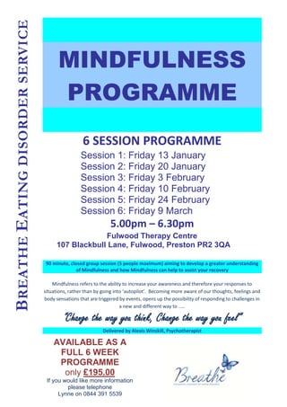 BREATHE EATING DISORDER SERVICE

                                        MINDFULNESS
                                        PROGRAMME
                                                    6 SESSION PROGRAMME
                                                   Session 1: Friday 13 January
                                                   Session 2: Friday 20 January
                                                   Session 3: Friday 3 February
                                                   Session 4: Friday 10 February
                                                   Session 5: Friday 24 February
                                                   Session 6: Friday 9 March
                                                                 5.00pm – 6.30pm
                                                     Fulwood Therapy Centre
                                        107 Blackbull Lane, Fulwood, Preston PR2 3QA

                                  90 minute, closed group session (5 people maximum) aiming to develop a greater understanding
                                                of Mindfulness and how Mindfulness can help to assist your recovery

                                      Mindfulness refers to the ability to increase your awareness and therefore your responses to
                                  situations, rather than by going into ‘autopilot’. Becoming more aware of our thoughts, feelings and
                                  body sensations that are triggered by events, opens up the possibility of responding to challenges in
                                                                      a new and different way to .....

                                           “Change the way you think, Change the way you feel”
                                                             Delivered by Alexis Winskill, Psychotherapist

                                      AVAILABLE AS A
                                       FULL 6 WEEK
                                       PROGRAMME
                                        only £195.00
                                   If you would like more information
                                           please telephone
                                        Lynne on 0844 391 5539
 
