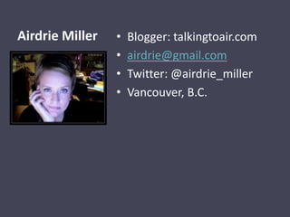 Airdrie Miller   •   Blogger: talkingtoair.com
                 •   airdrie@gmail.com
                 •   Twitter: @airdrie_miller
                 •   Vancouver, B.C.
 