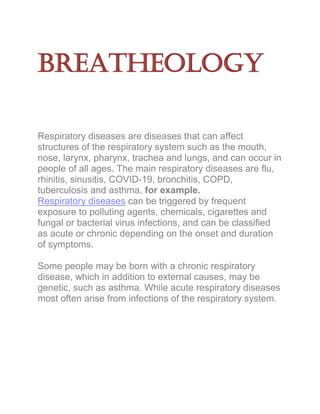 Breatheology
Respiratory diseases are diseases that can affect
structures of the respiratory system such as the mouth,
nose, larynx, pharynx, trachea and lungs, and can occur in
people of all ages. The main respiratory diseases are flu,
rhinitis, sinusitis, COVID-19, bronchitis, COPD,
tuberculosis and asthma, for example.
Respiratory diseases can be triggered by frequent
exposure to polluting agents, chemicals, cigarettes and
fungal or bacterial virus infections, and can be classified
as acute or chronic depending on the onset and duration
of symptoms.
Some people may be born with a chronic respiratory
disease, which in addition to external causes, may be
genetic, such as asthma. While acute respiratory diseases
most often arise from infections of the respiratory system.
 