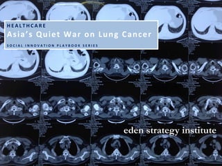 eden strategy institute
H E A L T H C A R E 	
  
Asia’s	
  Quiet	
  War	
  on	
  Lung	
  Cancer	
  
	
  
S O C I A L 	
   I N N O V A T I O N 	
   P L A Y B O O K 	
   S E R I E S 	
  
 