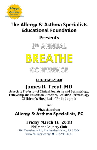 The Allergy & Asthma Specialists
Educational Foundation
Presents
GUEST SPEAKER
James R. Treat, MD
Associate Professor of Clinical Pediatrics and Dermatology,
Fellowship and Education Directors, Pediatric Dermatology
Children's Hospital of Philadelphia
and
Physicians from
Allergy & Asthma Specialists, PC
Friday March 16, 2018
Philmont Country Club
301 Thomlinson Rd, Huntingdon Valley, PA 19006
www.philmontcc.org  215-947-1271
 