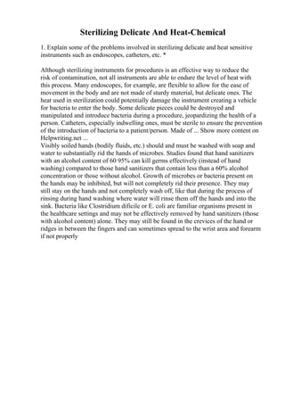 Sterilizing Delicate And Heat-Chemical
1. Explain some of the problems involved in sterilizing delicate and heat sensitive
instruments such as endoscopes, catheters, etc. *
Although sterilizing instruments for procedures is an effective way to reduce the
risk of contamination, not all instruments are able to endure the level of heat with
this process. Many endoscopes, for example, are flexible to allow for the ease of
movement in the body and are not made of sturdy material, but delicate ones. The
heat used in sterilization could potentially damage the instrument creating a vehicle
for bacteria to enter the body. Some delicate pieces could be destroyed and
manipulated and introduce bacteria during a procedure, jeopardizing the health of a
person. Catheters, especially indwelling ones, must be sterile to ensure the prevention
of the introduction of bacteria to a patient/person. Made of ... Show more content on
Helpwriting.net ...
Visibly soiled hands (bodily fluids, etc.) should and must be washed with soap and
water to substantially rid the hands of microbes. Studies found that hand sanitizers
with an alcohol content of 60 95% can kill germs effectively (instead of hand
washing) compared to those hand sanitizers that contain less than a 60% alcohol
concentration or those without alcohol. Growth of microbes or bacteria present on
the hands may be inhibited, but will not completely rid their presence. They may
still stay on the hands and not completely wash off, like that during the process of
rinsing during hand washing where water will rinse them off the hands and into the
sink. Bacteria like Clostridium dificile or E. coli are familiar organisms present in
the healthcare settings and may not be effectively removed by hand sanitizers (those
with alcohol content) alone. They may still be found in the crevices of the hand or
ridges in between the fingers and can sometimes spread to the wrist area and forearm
if not properly
 