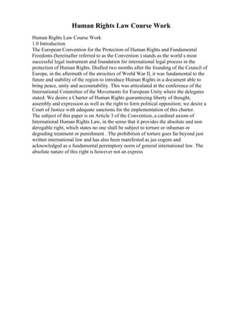 Human Rights Law Course Work
Human Rights Law Course Work
1.0 Introduction
The European Convention for the Protection of Human Rights and Fundamental
Freedoms (hereinafter referred to as the Convention ) stands as the world s most
successful legal instrument and foundation for international legal process in the
protection of Human Rights. Drafted two months after the founding of the Council of
Europe, in the aftermath of the atrocities of World War II, it was fundamental to the
future and stability of the region to introduce Human Rights in a document able to
bring peace, unity and accountability. This was articulated at the conference of the
International Committee of the Movements for European Unity where the delegates
stated: We desire a Charter of Human Rights guaranteeing liberty of thought,
assembly and expression as well as the right to form political opposition; we desire a
Court of Justice with adequate sanctions for the implementation of this charter.
The subject of this paper is on Article 3 of the Convention, a cardinal axiom of
International Human Rights Law, in the sense that it provides the absolute and non
derogable right, which states no one shall be subject to torture or inhuman or
degrading treatment or punishment . The prohibition of torture goes far beyond just
written international law and has also been manifested as jus cogens and
acknowledged as a fundamental peremptory norm of general international law. The
absolute nature of this right is however not an express
 