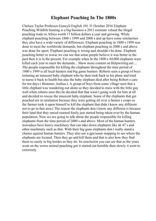 Elephant Poaching In The 1800s
Chelsea Taylor Professor Guneyli English 101 31 October 2016 Elephant
Poaching Wildlife hunting is a big business a 2013 estimate valued the illegal
poaching trade in Africa worth 17 billion dollars a year and growing. While
elephant poaching between 1800 s 1999 and 2000 s and up have some similarities
they also have a wide variety of differences. Elephant poaching in 1800 s 1999 was
done to meet the worldwide demands, but elephant poaching in 2000 s and above
was done for sport. Elephant poaching is wrong and shouldn t be done. Elephant
poaching better or worse we can see that some people believe it was better in the
past then it is in the present. For example when In the 1800 s 44,000 elephants were
killed each year to meet the demands... Show more content on Helpwriting.net ...
The people responsible for killing the elephants throughout the time period of
1800 s 1999 is all local hunters and big game hunters. Roberts seen a group of boys
torturing an innocent baby elephant who he then took back to his plane and tried
to nurse it back to health but alas the baby elephant died after being Robert s care
for ten days ( Hammer, Joshua.). A group of boys from some village seen that a
little elephant was wandering out alone so they decided to mess with the little guy
well when roberts seen this he decided that that wasn t going work for him at all
and decided to rescue the innocent baby elephant. Some of the elephants that get
poached are in retaliation because they were getting all over a farmer s crops so
the farmer took it upon himself to kill the elephant that didn t know any different
not to go in that area.( The reason the elephants don t know any different is because
their land that they onced roamed freely just started being taken over by the human
population. Now we are going to talk about the people responsible for killing
elephants from the time period of 2000 s and above. Most of the human hunters
nowadays have heavy machinery that can take down elephants like ak 47 s and
other machinery such as that. With their big guns elephants don t really stand a
chance against human hunters. They also use a gps/sonar mapping to see where the
elephants are located. Then they go and kill them and that is also how they find
them so easily in big hordes as they do. In conclusion you can see that as the years
went on the worse animal poaching got it started out horrible then slowly it went to
extremely
 