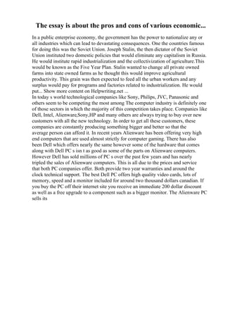 The essay is about the pros and cons of various economic...
In a public enterprise economy, the government has the power to nationalize any or
all industries which can lead to devastating consequences. One the countries famous
for doing this was the Soviet Union. Joseph Stalin, the then dictator of the Soviet
Union instituted two domestic policies that would eliminate any capitalism in Russia.
He would institute rapid industrialization and the collectivization of agriculture.This
would be known as the Five Year Plan. Stalin wanted to change all private owned
farms into state owned farms as he thought this would improve agricultural
productivity. This grain was then expected to feed all the urban workers and any
surplus would pay for programs and factories related to industrialization. He would
put... Show more content on Helpwriting.net ...
In today s world technological companies like Sony, Philips, JVC, Panasonic and
others seem to be competing the most among The computer industry is definitely one
of those sectors in which the majority of this competition takes place. Companies like
Dell, Intel, Alienware,Sony,HP and many others are always trying to buy over new
customers with all the new technology. In order to get all these customers, these
companies are constantly producing something bigger and better so that the
average person can afford it. In recent years Alienware has been offering very high
end computers that are used almost strictly for computer gaming. There has also
been Dell which offers nearly the same however some of the hardware that comes
along with Dell PC s isn t as good as some of the parts on Alienware computers.
However Dell has sold millions of PC s over the past few years and has nearly
tripled the sales of Alienware computers. This is all due to the prices and service
that both PC companies offer. Both provide two year warranties and around the
clock technical support. The best Dell PC offers high quality video cards, lots of
memory, speed and a monitor included for around two thousand dollars canadian. If
you buy the PC off their internet site you receive an immediate 200 dollar discount
as well as a free upgrade to a component such as a bigger monitor. The Alienware PC
sells its
 