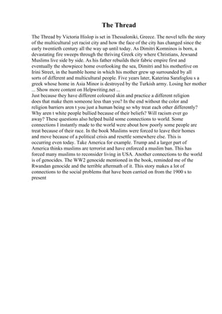 The Thread
The Thread by Victoria Hislop is set in Thessaloniki, Greece. The novel tells the story
of the multicultural yet racist city and how the face of the city has changed since the
early twentieth century all the way up until today. As Dimitri Komninos is born, a
devastating fire sweeps through the thriving Greek city where Christians, Jewsand
Muslims live side by side. As his father rebuilds their fabric empire first and
eventually the showpiece home overlooking the sea, Dimitri and his motherlive on
Irini Street, in the humble home in which his mother grew up surrounded by all
sorts of different and multicultural people. Five years later, Katerina Sarafoglou s a
greek whose home in Asia Minor is destroyed by the Turkish army. Losing her mother
... Show more content on Helpwriting.net ...
Just because they have different coloured skin and practice a different religion
does that make them someone less than you? In the end without the color and
religion barriers aren t you just a human being so why treat each other differently?
Why aren t white people bullied because of their beliefs? Will racism ever go
away? These questions also helped build some connections to world. Some
connections I instantly made to the world were about how poorly some people are
treat because of their race. In the book Muslims were forced to leave their homes
and move because of a political crisis and resettle somewhere else. This is
occurring even today. Take America for example. Trump and a larger part of
America thinks muslims are terrorist and have enforced a muslim ban. This has
forced many muslims to reconsider living in USA. Another connections to the world
is of genocides. The WW2 genocide mentioned in the book, reminded me of the
Rwandan genocide and the terrible aftermath of it. This story makes a lot of
connections to the social problems that have been carried on from the 1900 s to
present
 