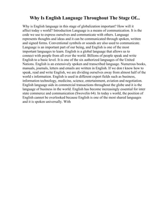 Why Is English Language Throughout The Stage Of...
Why is English language in this stage of globalization important? How will it
affect today s world? Introduction Language is a means of communication. It is the
code we use to express ourselves and communicate with others. Language
represents thoughts and ideas and it can be communicated through spoken, written
and signed forms. Conventional symbols or sounds are also used to communicate.
Language is an important part of our being, and English is one of the most
important languages to learn. English is a global language that allows us to
connect with people from all over the world. Billions of people speak and write
English to a basic level. It is one of the six authorized languages of the United
Nations. English is an extensively spoken and transcribed language. Numerous books,
manuals, journals, letters and emails are written in English. If we don t know how to
speak, read and write English, we are dividing ourselves away from almost half of the
world s information. English is used in different expert fields such as business,
information technology, medicine, science, entertainment, aviation and negotiation.
English language aids in commercial transactions throughout the globe and it is the
language of business in the world. English has become increasingly essential for inter
state commerce and communication (Swovelin 64). In today s world, the position of
English cannot be overlooked because English is one of the most shared languages
and it is spoken universally. With
 