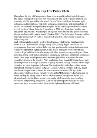 The Top Five Pastry Chefs
Throughout the city of Chicago there have been several trends of plated desserts.
The trends of the past five years will be discussed. The top five pastry chefs of note
in the city of Chicago will be discussed. Each of these chefs have their own style,
technique, and inspirations. The style, technique, inspirations, and methodology of
each of the chefswill be explained thoroughly. In the last five years there have been
several trends of plated desserts. A trend use in 2010 was desserts of smaller size
and gluten free desserts. According to chicagoist, Mini desserts and gluten free/food
allergy meals seem like viable trends (Becker, 2009). The individual dessert trend has
been relevant since 2010. Both of those trends are still... Show more content on
Helpwriting.net ...
Each of these chefs currently work within Chicago. Chef Mindy Segal currently
works at Hot Chocolate in Chicago. Pastry Chef, Mindy Segal, specializes in
contemporary American cuisine, believing that quality and technique is fundamental
to the development of a great dessert. Segal places a modern twist on traditional
classics. Segal exhibits tremendous respect for her ingredients, organizing her plates
according to the combination of texture, temperature and taste, rather than appearance
alone. Chef Segal s early professional positions placed her in some of the most
reputable kitchens in the country. After graduation from Kendall College, Segal took
her first position at Chicago s Ambria as pastry assistant to Judy Contino whom Segal
considers her most important influence. She continued to refine her craft as pastry
chef at such prestigious venues as Spago, Gordon, Charlie Trotter s and MK. Segal
has also developed dessert menus for numerous restaurants in Chicago. (Hot
Chocolate). Chef Meg Galus currently works at NoMI Kitchen. Today Galus can be
found leading the pastry team at NoMI Kitchen at the Chicago Park Hyatt. An
admitted perfectionist, Galus would contentedly while away the hours crafting
macaroons or tempering chocolates. And her belief that pastry sustains the soul
means that she s not content until she s hit the right combination of French
 