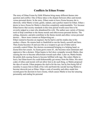 Conflicts In Ethan Frome
The story of Ethan Frome by Edith Wharton bring many different themes into
question and conflict. One of these ideas is the dispute between ethics and morals
versus personal desire. In the story, Ethan wants to leave Zeena because she is
shrewish, while Mattie is kind, gentle, radiant, and a perfect match for Ethan. Ethan s
desire to leave Zeena for Mattie is therefore completely understandable. Yet, because
Ethan knows that society standards in this time period would cause him to be
severely judged as a man who abandoned his wife. The author uses variety of literary
tools to help contribute to the theme morals and ethicsversus personal desires. The
setting, character, and plot contribute to the theme morals and ethics versus personal
desires.... Show more content on Helpwriting.net ...
Ethan wanted to become an engineer, but he had to end his studies due to his
mother s illness. He returns back to Starkfield to run the family sawmill and farm.
Then Zeena becomes ill and uses this as a weapon to get out of labor and to
cowardly control Ethan. Her doctors recommend bringing in a helping hand, so
Zeena hires her cousin. As Zeena grows more ill , she becomes more dominant and
oppressive like a dictator. Ethan begins to feel show sympathy towards Mattie, thus
causing the two to become affectionate toward each other. Later on, Mattie breaks
the pickle dish causing Zeena to become fulfilled with rage. She orders Mattie to
leave, but Ethan knows he could dishonorably get money from the Hales. His strict
codes of ethics and morals will not allow him to do such thing, so Mattie proposed
the idea of suicide. Ethan prepares the sled to hit the tree, but by him being full of
morality it causes him to think of his wife and botch the suicide leaving Mattie to
become shrewish just as Ethan. Ethan s code of morality and ethics made him
second guess his decision to leave Zeena, which causes Mattie to lose her amazing
personality and ending his personal
 